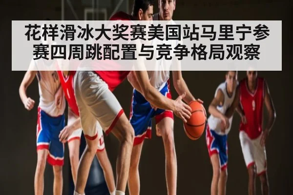 花样滑冰大奖赛美国站马里宁参赛四周跳配置与竞争格局观察 - kaiyun